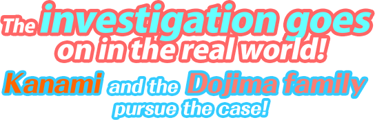 The investigation goes on in the real world! Kanami and the Dojima family pursue the case!