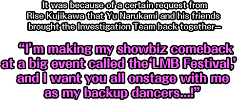 It was because of a certain request from Rise Kujikawa that Yu Narukami and his friends brought the Investigation Team back together—I’m making my showbiz comeback at a big event called the LMB Festival, and I want you all onstage with me as my backup dancers...!