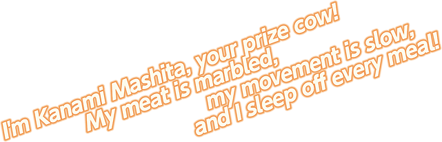 I'm Kanami Mashita, your prize cow! My meat is marbled, my movement is slow, and I sleep off every meal!