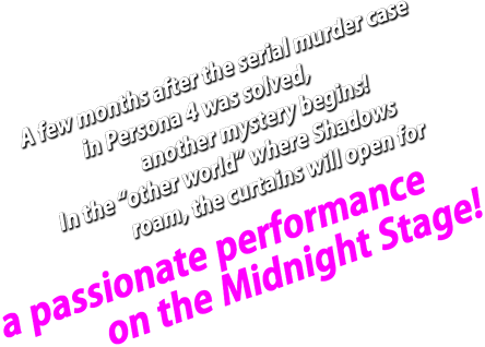 A few months after the serial murdercase in Persona 4 was solved, another mystery begins! In the “other world” where Shadows roam, the curtains will open for a passionate performance on the Midnight Stage!