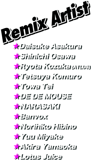 Remix Artist Daisuke Asakura, Shinichi Osawa, Ryota Kozuka (ATLUS), Tetsuya Komuro, Towa Tei, DE DE MOUSE, NARASAKI, Banvox, Norihiko Hibino, Yuu Miyake, Akira Yamaoka, Lotus Juice