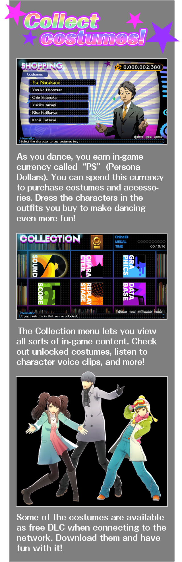 Colletct costumes! As you dance, you earn in-game currency called “P$” (Persona Dollars). You can spend this currency to purchase costumes and accessories. Dress the characters in the outfits you buy to make dancing even more fun! The Collection menu lets you view all sorts of in-game content. Check out unlocked costumes, listen to character voice clips, and more! Some of the costumes are available as free DLC when connecting to the network. Download them and have fun with it!