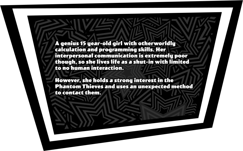 A genius 15 year-old girl with otherworldly calculation and programming skills. Her interpersonal communication is extremely poor though, so she lives life as a shut-in with limited to no human interaction. However, she holds a strong interest in the Phantom Thieves and uses an unexpected method to contact them.