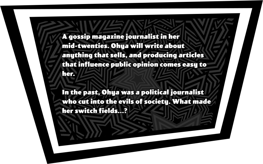 A gossip magazine journalist in her mid-twenties. Ohya will write about anything that sells, and producing articles that influence public opinion comes easy to her. In the past, Ohya was a political journalist who cut into the evils of society. What made her switch fields...?