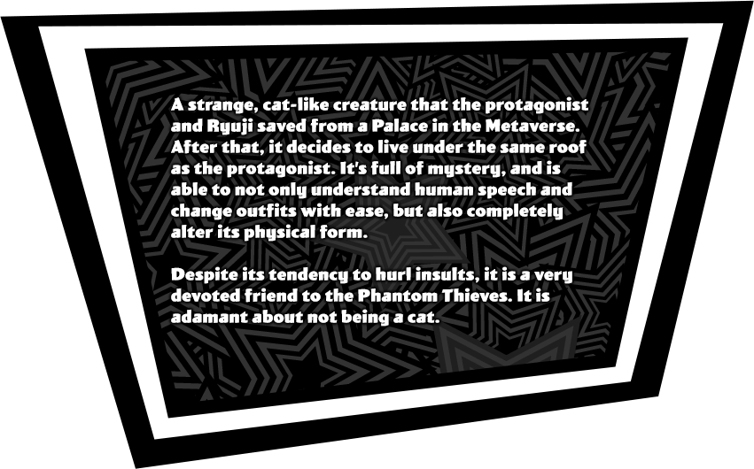A strange, cat-like creature that the protagonist and Ryuji saved from a Palace in the Metaverse. After that, it decides to live under the same roof as the protagonist.It's full of mystery, and is able to not only understand human speech and change outfits with ease, but also completely alter its physical form. Despite its tendency to hurl insults, it is a very devoted friend to the Phantom Thieves. It is adamant about not being a cat.