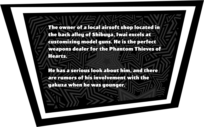The owner of a local airsoft shop located in the back ally of Shibuya, Iwai excels at customizing model guns. He is the perfect weapons dealer for the Phantom Thieves of Hearts. He has a serious look about him, and there are rumors of his involvement with the yakuza when he was younger.
