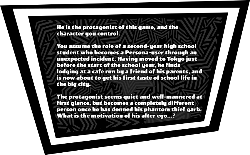 You assume the role of a second-year high school student who becomes a Persona-user through an unexpected incident. Having moved to Tokyo just before the start of the school year, he finds lodging at a cafe run by a friend of his parents, and is now about to get his first taste of school life in the big city. The protagonist seems quiet and well-mannered at first glance, but becomes a completely different person once he has donned his phantom thief garb. What is the motivation of his alter ego...?