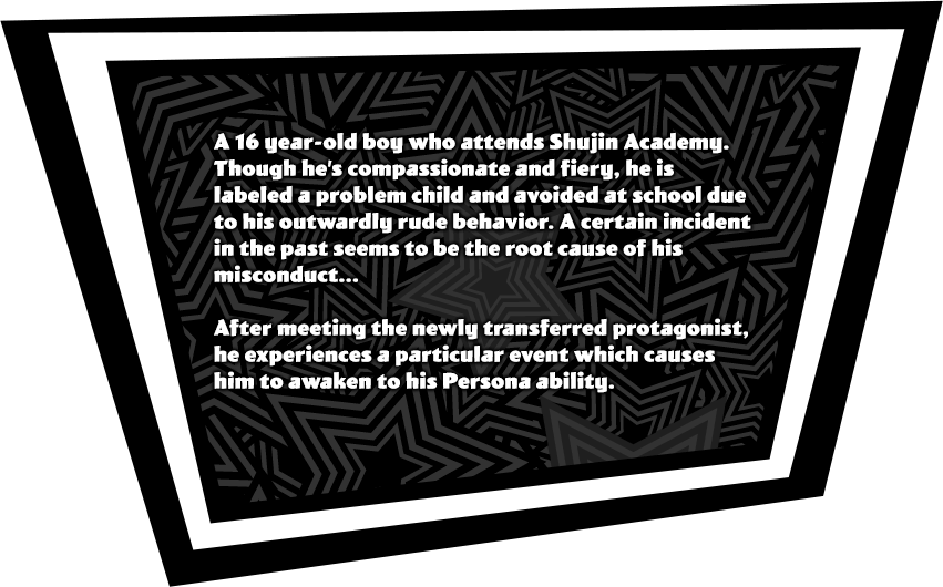 A 16 year-old boy who attends Shujin Academy. Though he’s compassionate and fiery, he is labeled a problem child and avoided at school due to his outwardly rude behavior. A certain incident in the past seems to be the root cause of his misconduct...<br><br>After meeting the newly transferred protagonist, he experiences a particular even which causes him to awaken to his Persona ability.