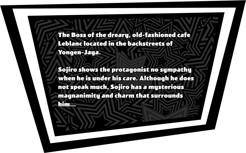 The Boss of the dreary, old-fashioned cafe Leblanc located in the backstreets of Yongen-Jaya. Sojiro shows the protagonist no sympathy when he is under his care. Although he does not speak much, Sojiro has a mysterious magnanimity and charm that surrounds him...
