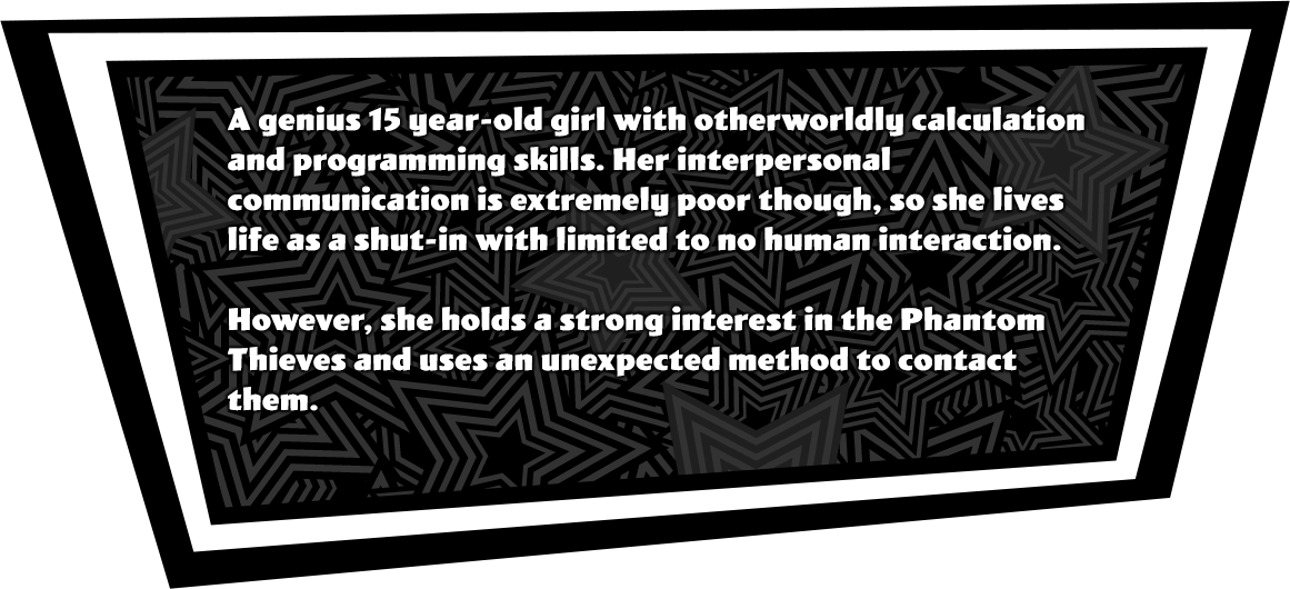 A genius 15 year-old girl with otherworldly calculation and programming skills. Her interpersonal communication is extremely poor though, so she lives life as a shut-in with limited to no human interaction. However, she holds a strong interest in the Phantom Thieves and uses an unexpected method to contact them.