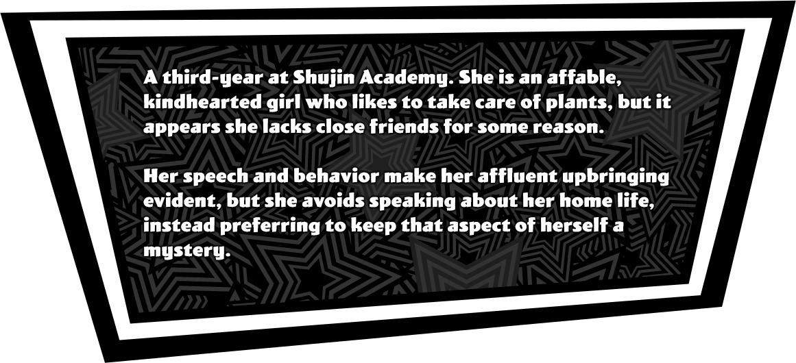 A third-year at Shujin Academy. She is an affable, kind-hearted girl who likes to take care of plants, but it appears she lacks close friends for some reason. Her speech and behavior make her affluent upbringing evident, but she avoids speaking about her home life, instead preferring to keep that aspect of herself a mystery.