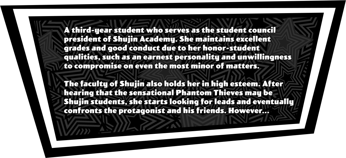 A third-year student who serves as the student council president of Shujin Academy. She maintains excellent grades and good conduct due to her honor-student qualities, such as an earnest personality and unwillingness to compromise on even the most minor of matters. The faculty of Shujin also holds her in high esteem. After hearing that the sensational Phantom Thieves may be Shujin students, she starts looking for leads and eventually confronts the protagonist and his friends. However...