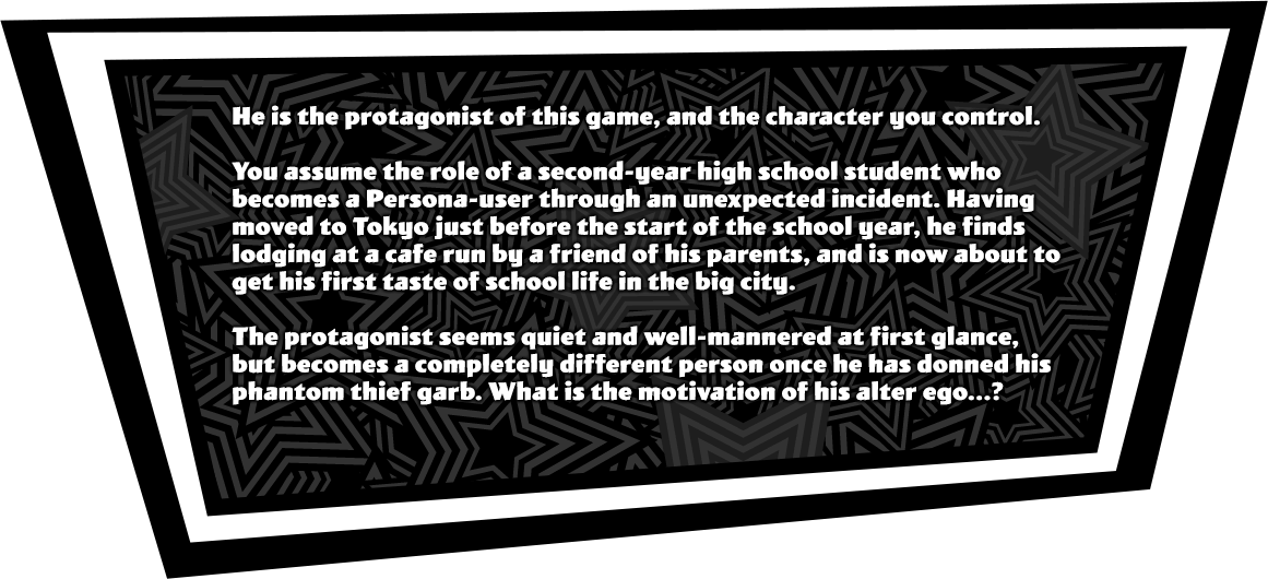 You assume the role of a second-year high school student who becomes a Persona-user through an unexpected incident. Having moved to Tokyo just before the start of the school year, he finds lodging at a cafe run by a friend of his parents, and is now about to get his first taste of school life in the big city. The protagonist seems quiet and well-mannered at first glance, but becomes a completely different person once he has donned his phantom thief garb. What is the motivation of his alter ego...?