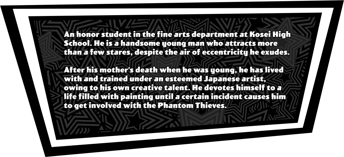 An honor student in the fine arts department at Kosei High School. He is a handsome young man who attracts more than a few stares, despite the air of eccentricity he exudes. After his mother’s death when he was young, he has lived with and trained under an esteemed Japanese artist, owing to his own creative talent. He devotes himself to a life filled with painting until a certain incident causes him to get involved with the Phantom Thieves.