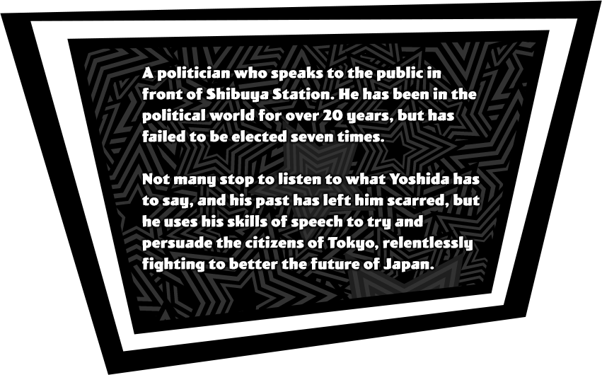 A polition who speaks to the public in front of Shibuya Station. He has been in the political world for over 20 years, but has failed to be elected seven times. Not many stop to listen to what Yoshida has to say, and his past has left him scarred, but he uses his skills of speech to try and persuade the citizens of Tokyo, relentlessly fighting to better the future of Japan.