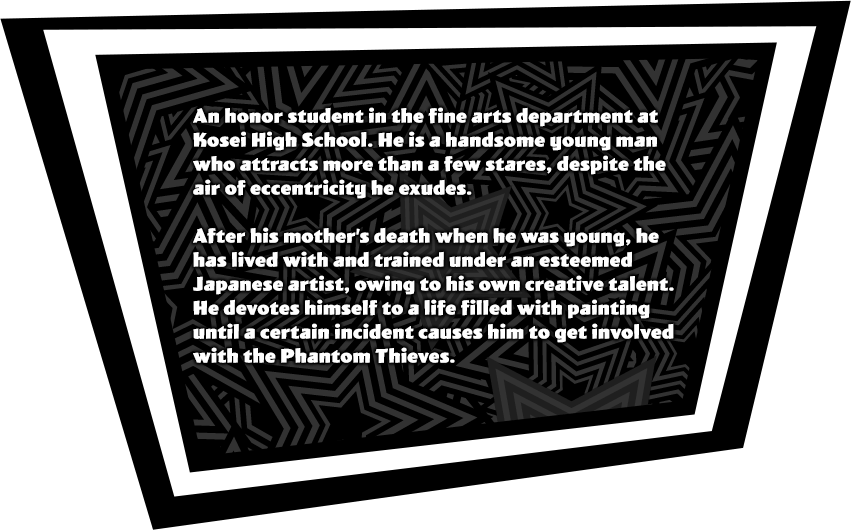 An honor student in the fine arts department at Kosei High School. He is a handsome young man who attracts more than a few stares, despite the air of eccentricity he exudes. After his mother’s death when he was young, he has lived with and trained under an esteemed Japanese artist, owing to his own creative talent. He devotes himself to a life filled with painting until a certain incident causes him to get involved with the Phantom Thieves.