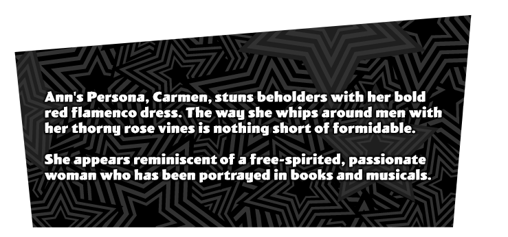 Anne Takamaki's initial Persona 'Carmen'. A beautiful Persona that adorns a red flamenco dress. The way she whips around men with the rose vines is striking. Similar to a free-spirited, passionate woman that has been mentioned in books, and portrayed in musicals.