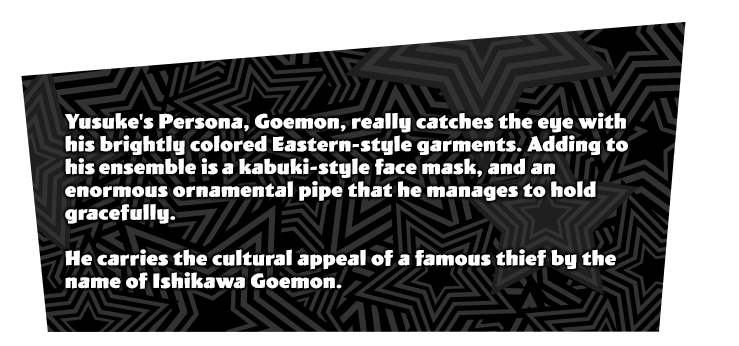 Yusuke Kitagawa's initial Persona 'Goemon'. The colorful Eastern style outfit catches the eye. Has a unique characteristic of a kabuki actor's face, along with a gigantic pipe he holds with grace. Reminiscent of a famous thief by the name of