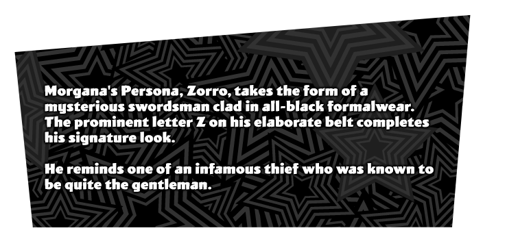 Morgana's initial Persona 'Zorro'. A swordsman that is dressed like a gentlemen along with a mask. The Z on the belt is his signature look. Infamous thief that is also known for being a gentlemen.