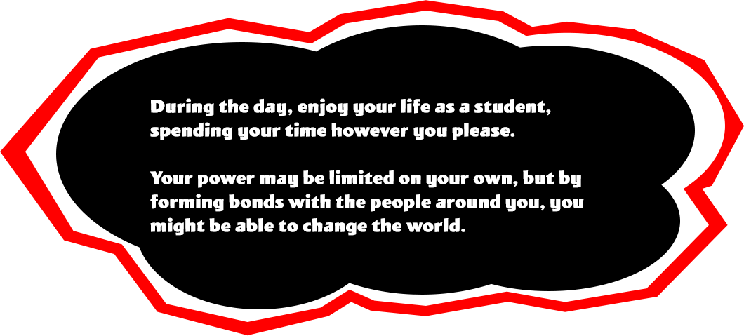 During the day, enjoy your life as a student, spending your time however you please. Your power may be limited on your own, but by forming bonds with the people around you, you might be able to change the world.