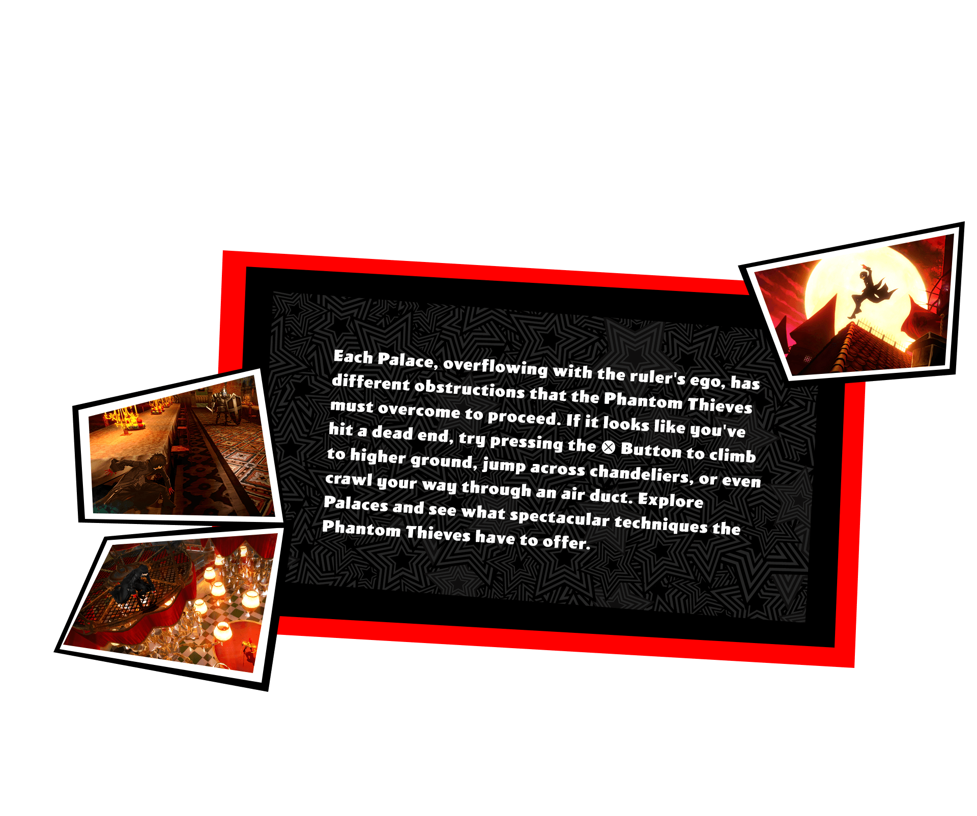 Each Palace, overflowing with the ruler's ego, has different obstructions that the Phantom Thieves must overcome to proceed. If it looks like you've hit a dead end, try pressing the X Button to climb to higher ground, jump across chandeliers, or even crawl your way through an air duct. Explore Palaces and see what spectacular techniques the Phantom Thieves have to offer.