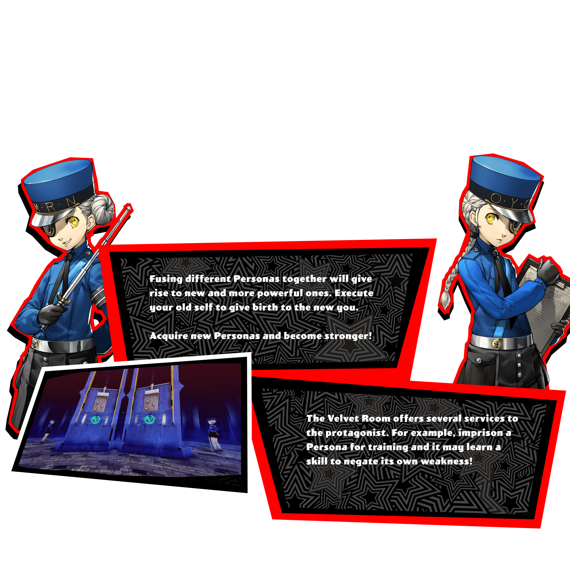 Fusing different Personas together will give rise to new and more powerful ones. Execute your old self to give birth to the new you. Acquire new Personas and become stronger! The Velvet Room offers several services to the protagonist. For example, imprison a Persona for training and it may learn a skill to negate its own weakness!