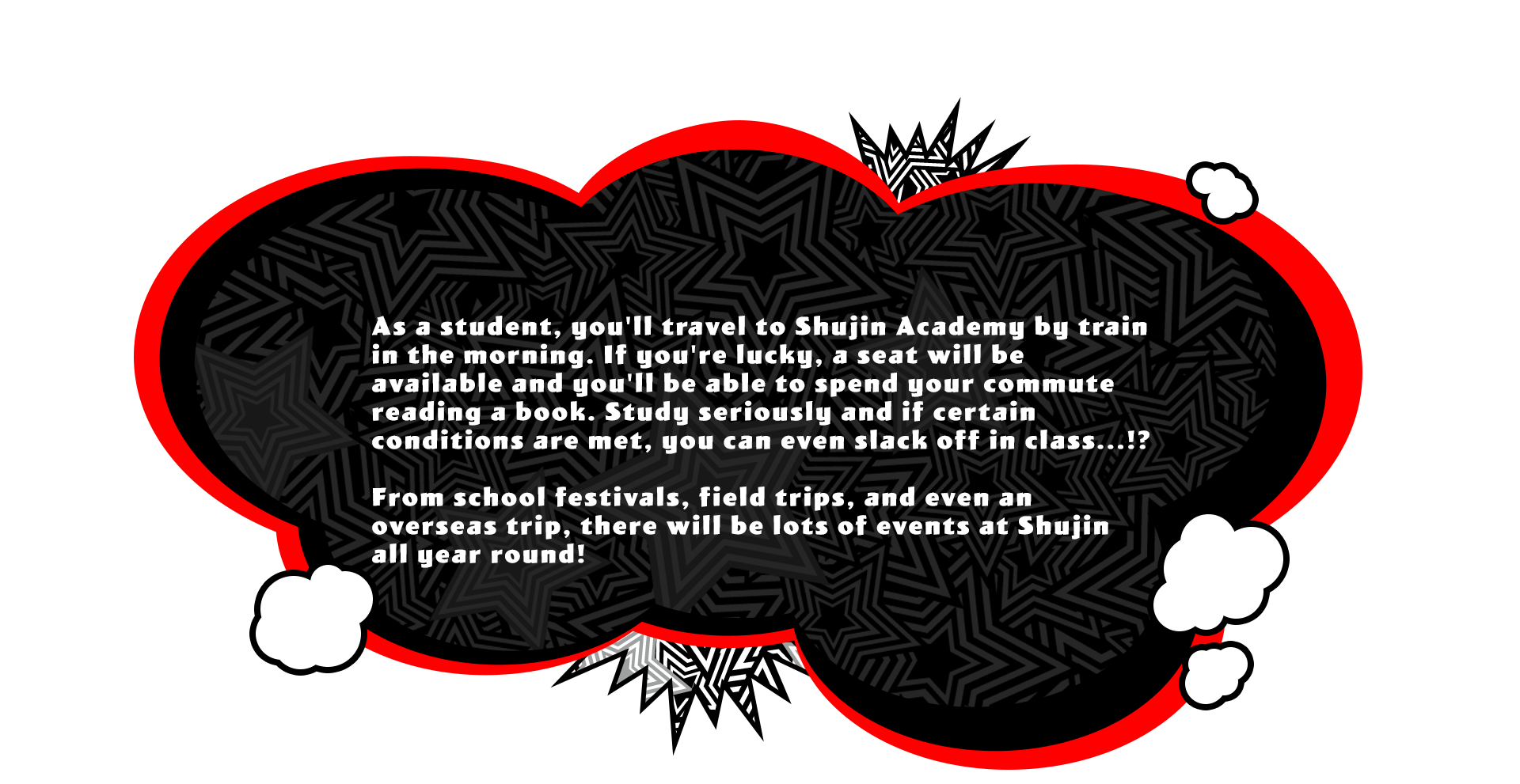 As a student, you'll travel to Shujin Academy by train in the morning. If you're lucky, a seat will be available and you'll be able to spend your commute reading a book. Study seriously and if certain conditions are met, you can even slack off in class...!? From school festivals, field trips, and even an overseas trip, there will be lots of events at Shujin all year round!