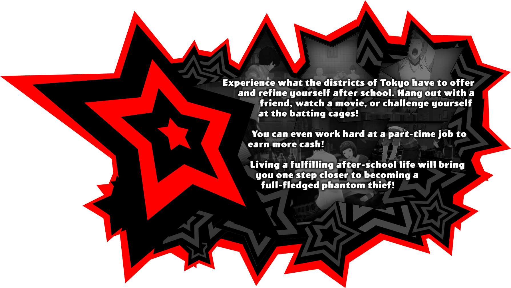 Experience what the districts of Tokyo have to offer and refine yourself after school. Hang out with a friend, watch a movie, or challenge yourself at the batting cages! You can even work hard at a part-time job to earn more cash! Living a fulfilling after-school life will bring you one step closer to becoming a full-fledged phantom thief!